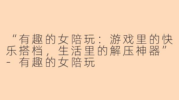“有趣的女陪玩：游戏里的快乐搭档，生活里的解压神器”-有趣的女陪玩