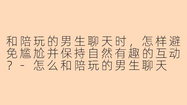和陪玩的男生聊天时，怎样避免尴尬并保持自然有趣的互动？-怎么和陪玩的男生聊天