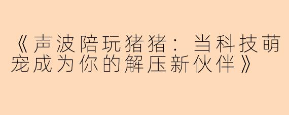 《声波陪玩猪猪：当科技萌宠成为你的解压新伙伴》