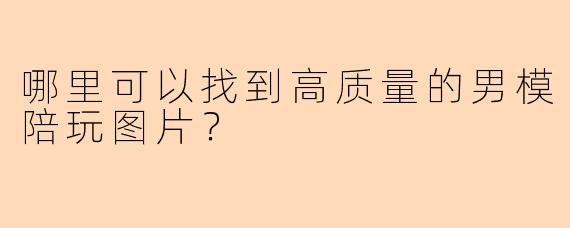 哪里可以找到高质量的男模陪玩图片？
