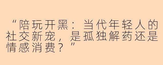 “陪玩开黑：当代年轻人的社交新宠，是孤独解药还是情感消费？”