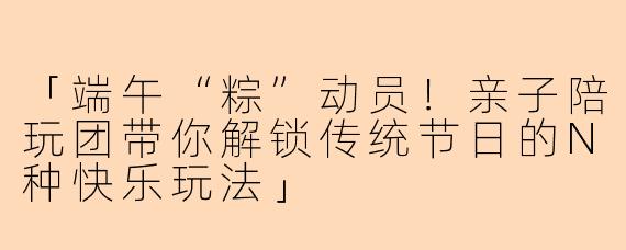 「端午“粽”动员！亲子陪玩团带你解锁传统节日的N种快乐玩法」