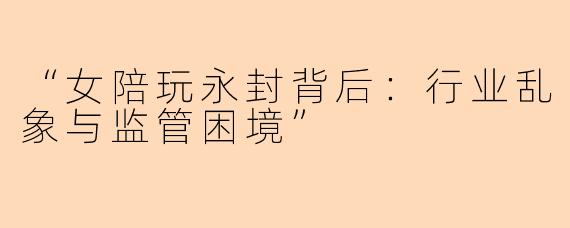 “女陪玩永封背后：行业乱象与监管困境”