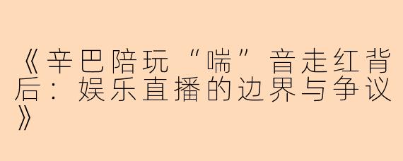 《辛巴陪玩“喘”音走红背后：娱乐直播的边界与争议》