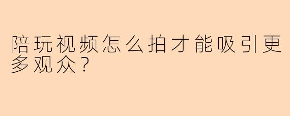 陪玩视频怎么拍才能吸引更多观众？