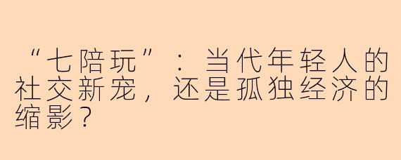 “七陪玩”：当代年轻人的社交新宠，还是孤独经济的缩影？