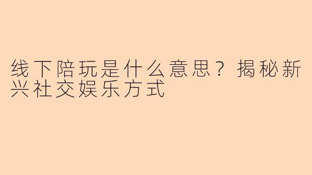 线下陪玩是什么意思？揭秘新兴社交娱乐方式