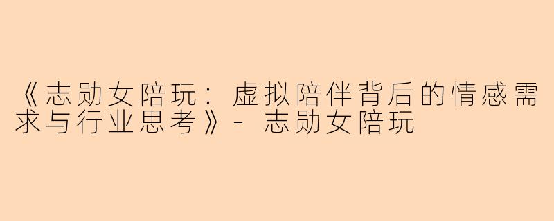 《志勋女陪玩：虚拟陪伴背后的情感需求与行业思考》-志勋女陪玩