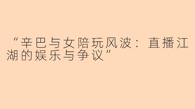 “辛巴与女陪玩风波：直播江湖的娱乐与争议”