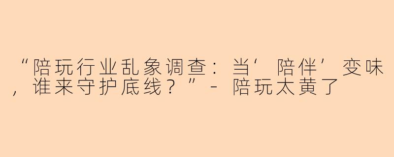 “陪玩行业乱象调查：当‘陪伴’变味，谁来守护底线？”-陪玩太黄了