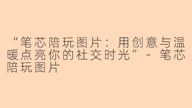 “笔芯陪玩图片：用创意与温暖点亮你的社交时光”-笔芯陪玩图片