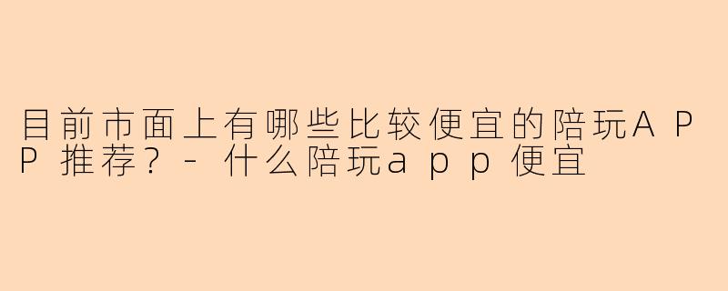 目前市面上有哪些比较便宜的陪玩APP推荐？-什么陪玩app便宜