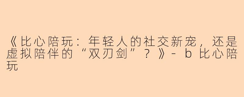 《比心陪玩：年轻人的社交新宠，还是虚拟陪伴的“双刃剑”？》-b比心陪玩