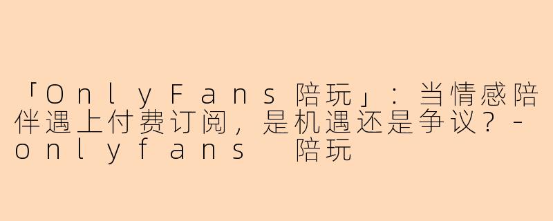 「OnlyFans陪玩」：当情感陪伴遇上付费订阅，是机遇还是争议？-onlyfans 陪玩