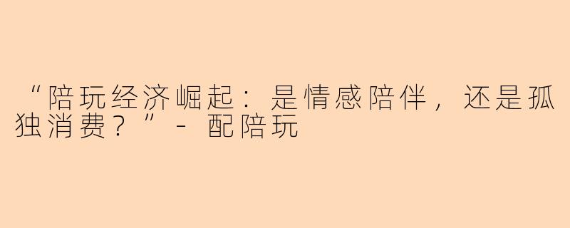 “陪玩经济崛起：是情感陪伴，还是孤独消费？”-配陪玩
