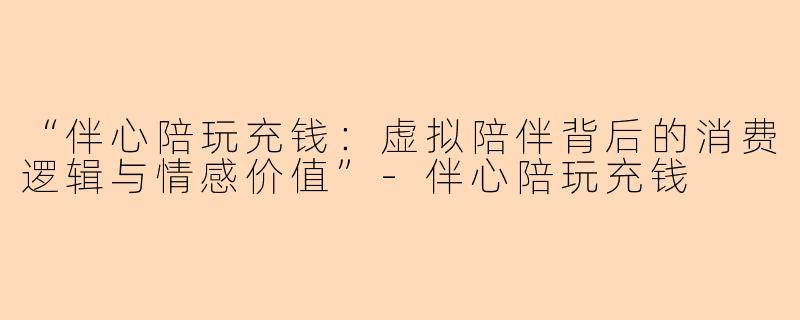 “伴心陪玩充钱：虚拟陪伴背后的消费逻辑与情感价值”-伴心陪玩充钱