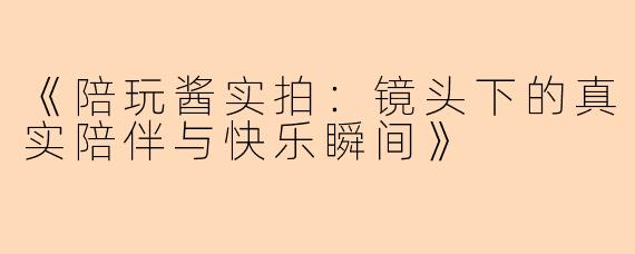《陪玩酱实拍：镜头下的真实陪伴与快乐瞬间》