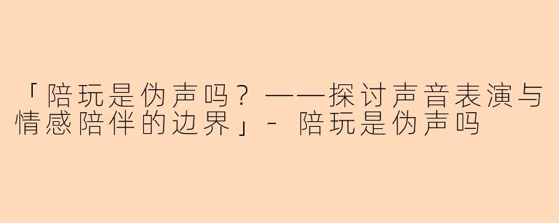 「陪玩是伪声吗？——探讨声音表演与情感陪伴的边界」-陪玩是伪声吗