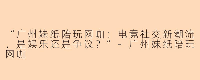 “广州妹纸陪玩网咖：电竞社交新潮流，是娱乐还是争议？”-广州妹纸陪玩网咖