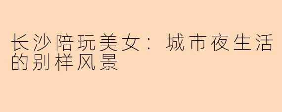 长沙陪玩美女：城市夜生活的别样风景