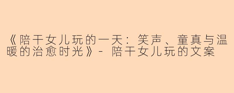 《陪干女儿玩的一天：笑声、童真与温暖的治愈时光》-陪干女儿玩的文案