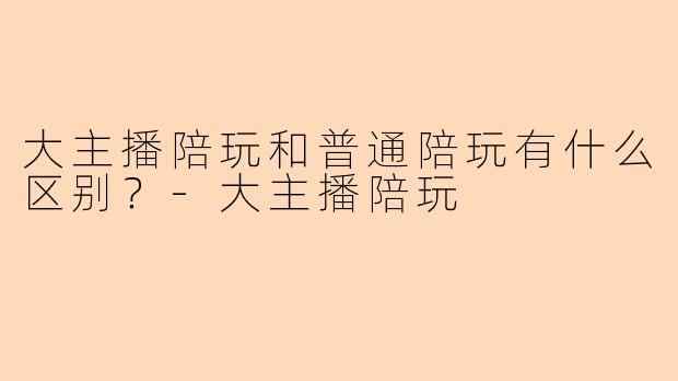 大主播陪玩和普通陪玩有什么区别？-大主播陪玩