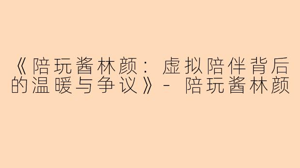 《陪玩酱林颜：虚拟陪伴背后的温暖与争议》-陪玩酱林颜