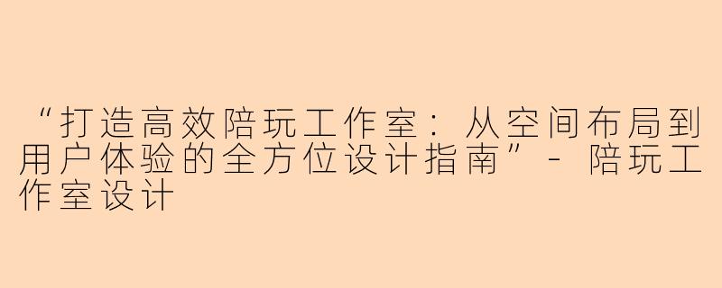 “打造高效陪玩工作室：从空间布局到用户体验的全方位设计指南”-陪玩工作室设计