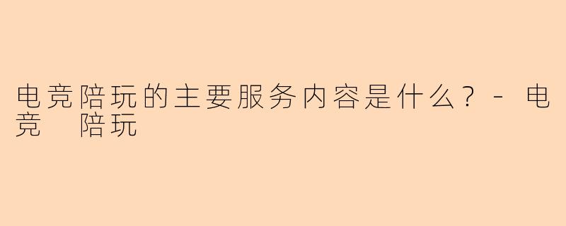 电竞陪玩的主要服务内容是什么？-电竞 陪玩
