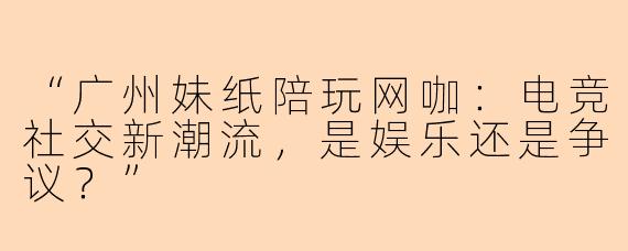 “广州妹纸陪玩网咖：电竞社交新潮流，是娱乐还是争议？”