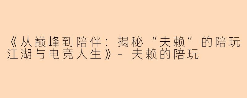 《从巅峰到陪伴：揭秘“夫赖”的陪玩江湖与电竞人生》-夫赖的陪玩