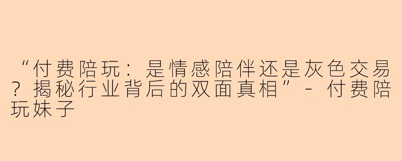 “付费陪玩:是情感陪伴还是灰色交易?揭秘行业背后的双面真相”
