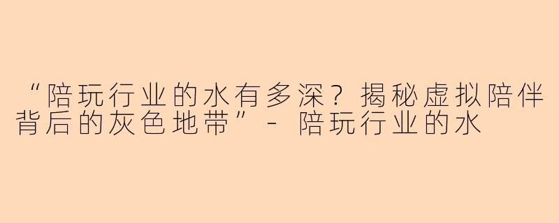 “陪玩行业的水有多深？揭秘虚拟陪伴背后的灰色地带”-陪玩行业的水