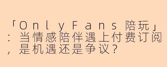 「OnlyFans陪玩」：当情感陪伴遇上付费订阅，是机遇还是争议？