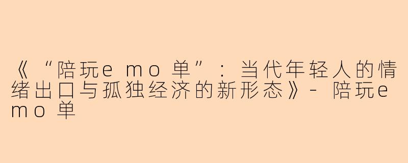 《“陪玩emo单”：当代年轻人的情绪出口与孤独经济的新形态》-陪玩emo单