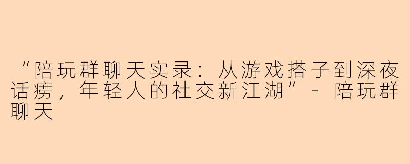 “陪玩群聊天实录：从游戏搭子到深夜话痨，年轻人的社交新江湖”-陪玩群聊天