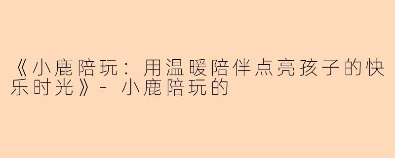 《小鹿陪玩：用温暖陪伴点亮孩子的快乐时光》-小鹿陪玩的