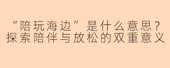 “陪玩海边”是什么意思?探索陪伴与放松的双重意义