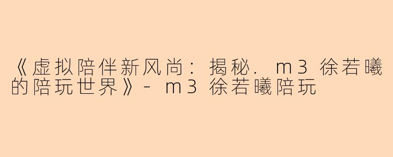 《虚拟陪伴新风尚：揭秘.m3徐若曦的陪玩世界》-m3徐若曦陪玩
