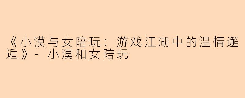 《小漠与女陪玩：游戏江湖中的温情邂逅》-小漠和女陪玩