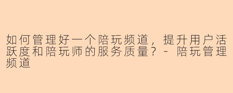 如何管理好一个陪玩频道，提升用户活跃度和陪玩师的服务质量？-陪玩管理频道