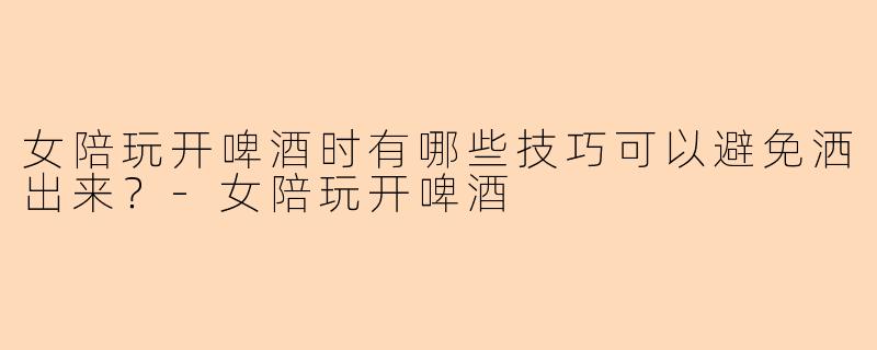 女陪玩开啤酒时有哪些技巧可以避免洒出来？-女陪玩开啤酒