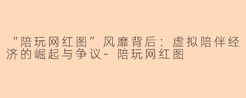 “陪玩网红图”风靡背后：虚拟陪伴经济的崛起与争议-陪玩网红图