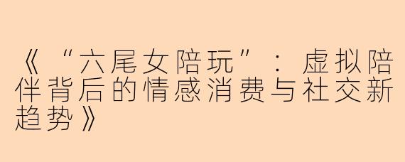 《“六尾女陪玩”：虚拟陪伴背后的情感消费与社交新趋势》