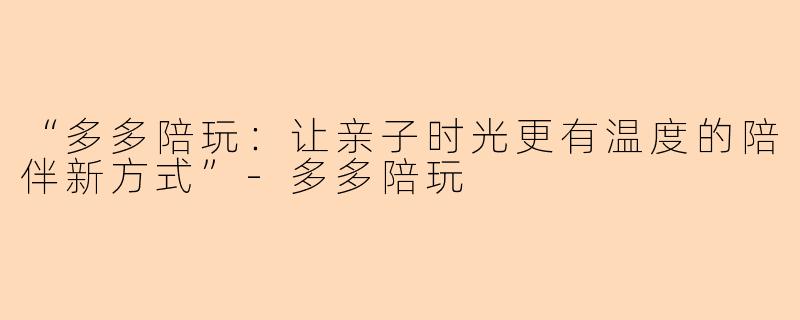 “多多陪玩：让亲子时光更有温度的陪伴新方式”-多多陪玩