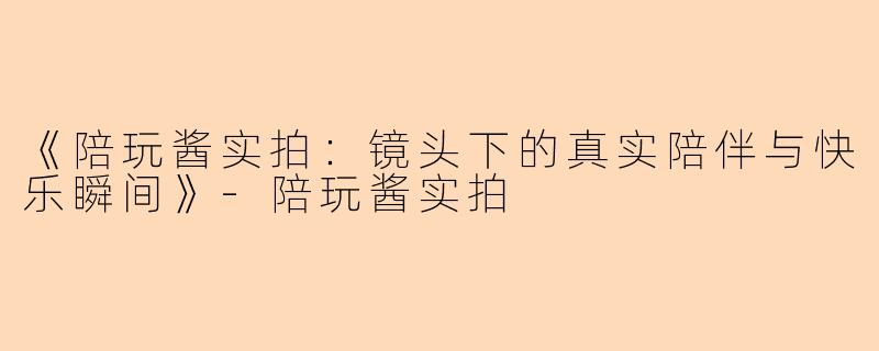 《陪玩酱实拍：镜头下的真实陪伴与快乐瞬间》-陪玩酱实拍
