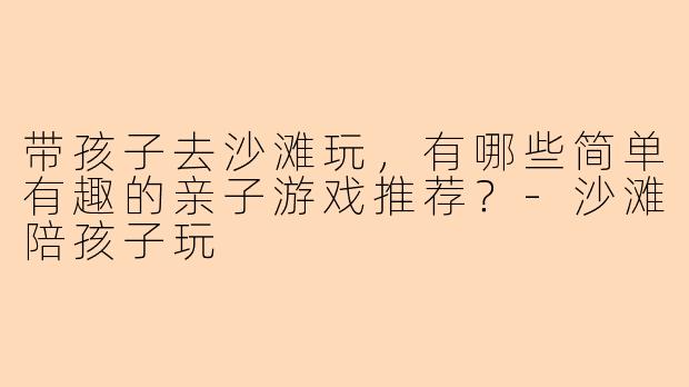 带孩子去沙滩玩，有哪些简单有趣的亲子游戏推荐？-沙滩陪孩子玩