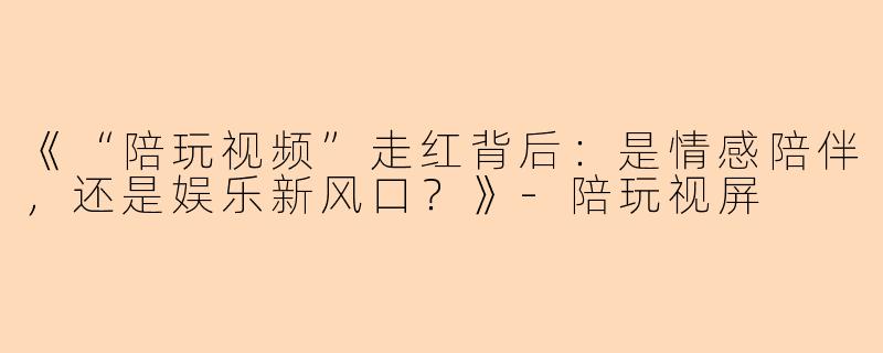 《“陪玩视频”走红背后：是情感陪伴，还是娱乐新风口？》-陪玩视屏
