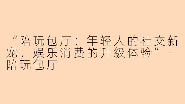 “陪玩包厅：年轻人的社交新宠，娱乐消费的升级体验”-陪玩包厅