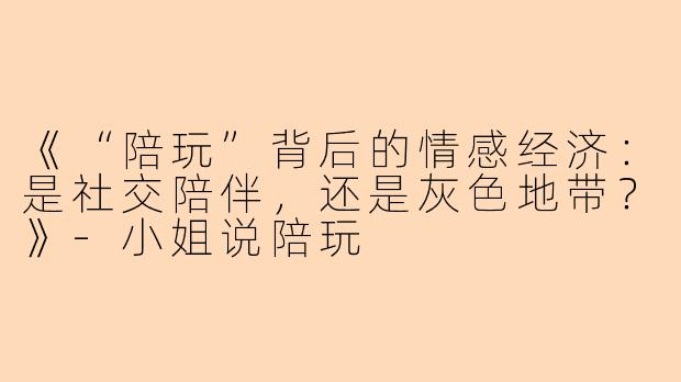 《“陪玩”背后的情感经济：是社交陪伴，还是灰色地带？》-小姐说陪玩